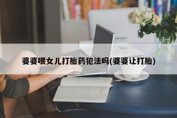 网上米非司酮片打胎药网店婆婆喂女儿打胎药犯法吗(婆婆让打胎)