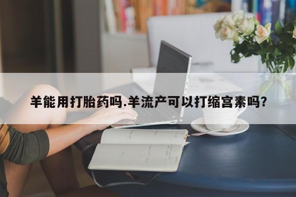 网上米非司酮片打胎药网店羊能用打胎药吗.羊流产可以打缩宫素吗？