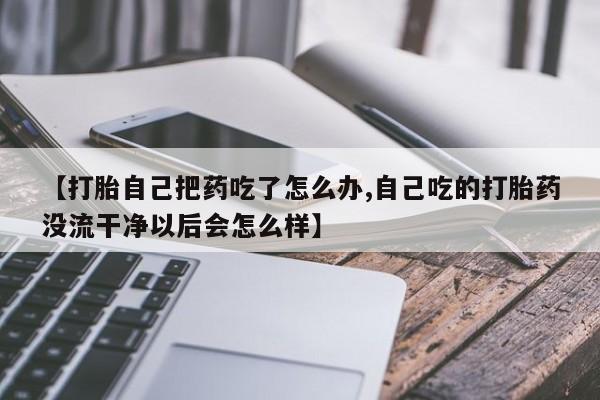网上米非司酮片打胎药网店【打胎自己把药吃了怎么办,自己吃的打胎药没流干净以后会怎么样】