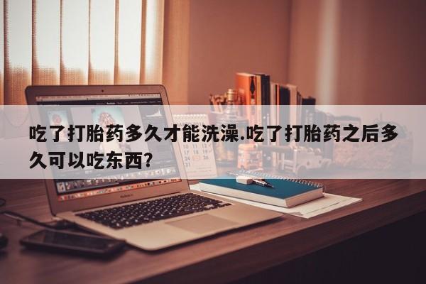 网上米非司酮片打胎药网店吃了打胎药多久才能洗澡.吃了打胎药之后多久可以吃东西？