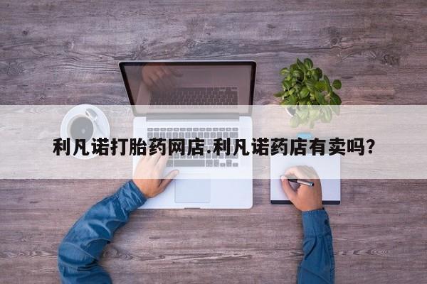 网上米非司酮片打胎药网店利凡诺打胎药网店.利凡诺药店有卖吗？