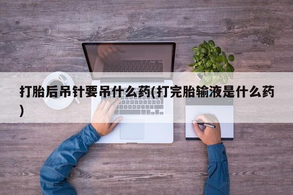 网上米非司酮片打胎药网店打胎后吊针要吊什么药(打完胎输液是什么药)