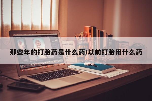 网上米非司酮片打胎药网店那些年的打胎药是什么药/以前打胎用什么药