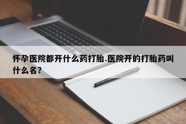 网上米非司酮片打胎药网店怀孕医院都开什么药打胎.医院开的打胎药叫什么名？