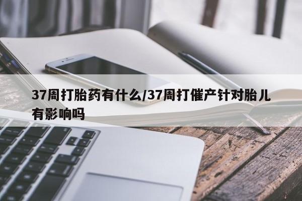 网上米非司酮片打胎药网店37周打胎药有什么/37周打催产针对胎儿有影响吗
