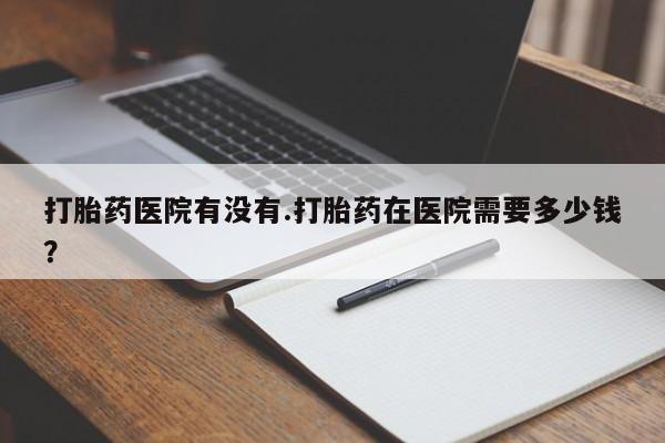 网上米非司酮片打胎药网店打胎药医院有没有.打胎药在医院需要多少钱？