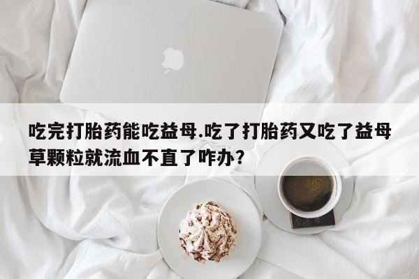 网上米非司酮片打胎药网店吃完打胎药能吃益母.吃了打胎药又吃了益母草颗粒就流血不直了咋办？
