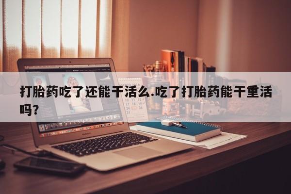 网上米非司酮片打胎药网店打胎药吃了还能干活么.吃了打胎药能干重活吗？