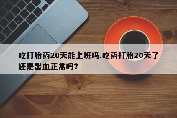 网上米非司酮片打胎药网店吃打胎药20天能上班吗.吃药打胎20天了还是出血正常吗？
