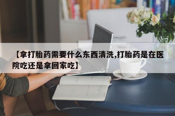 网上米非司酮片打胎药网店【拿打胎药需要什么东西清洗,打胎药是在医院吃还是拿回家吃】