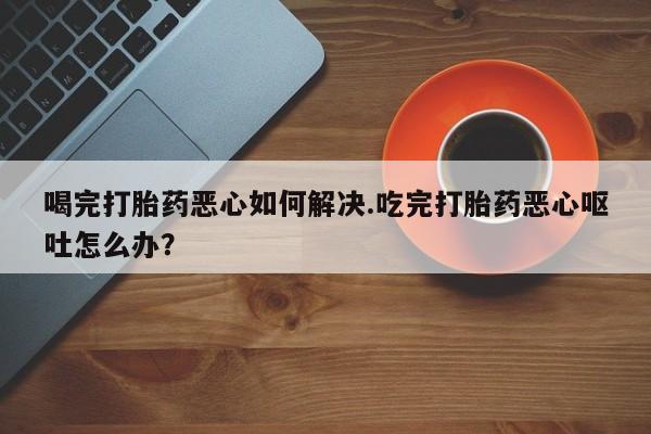 网上米非司酮片打胎药网店喝完打胎药恶心如何解决.吃完打胎药恶心呕吐怎么办？