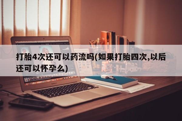 网上米非司酮片打胎药网店打胎4次还可以药流吗(如果打胎四次,以后还可以怀孕么)