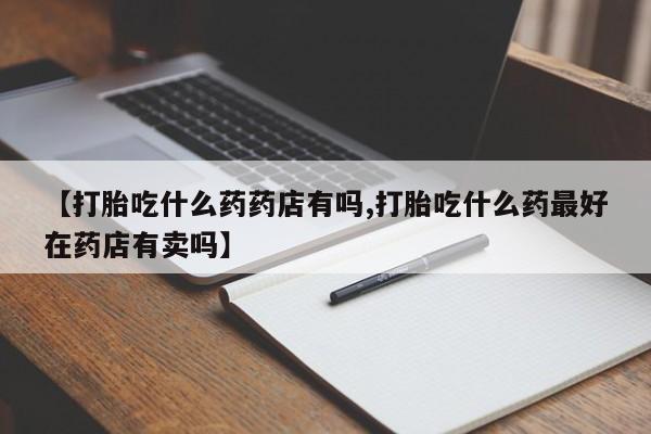 网上米非司酮片打胎药网店【打胎吃什么药药店有吗,打胎吃什么药最好在药店有卖吗】
