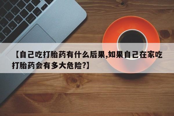 网上米非司酮片打胎药网店【自己吃打胎药有什么后果,如果自己在家吃打胎药会有多大危险?】