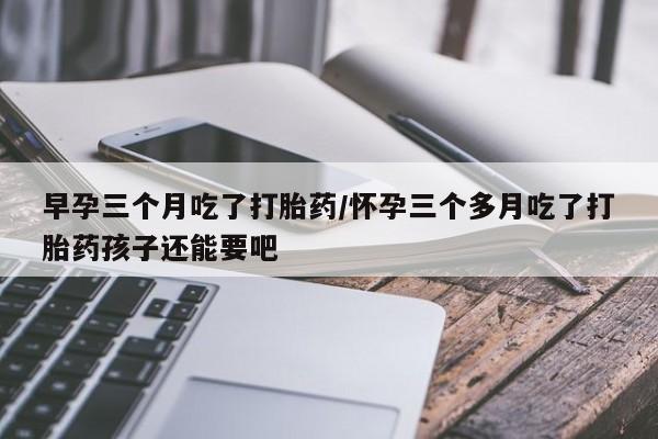 网上米非司酮片打胎药网店早孕三个月吃了打胎药/怀孕三个多月吃了打胎药孩子还能要吧