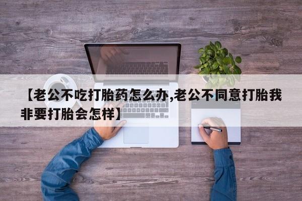网上米非司酮片打胎药网店【老公不吃打胎药怎么办,老公不同意打胎我非要打胎会怎样】