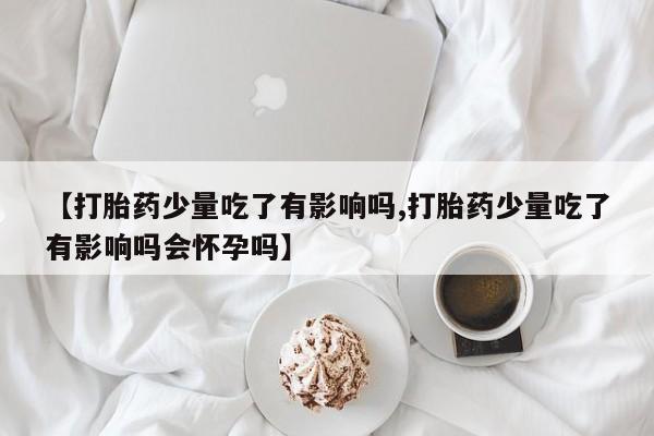 网上米非司酮片打胎药网店【打胎药少量吃了有影响吗,打胎药少量吃了有影响吗会怀孕吗】