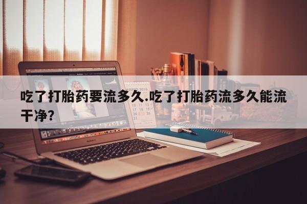 网上米非司酮片打胎药网店吃了打胎药要流多久.吃了打胎药流多久能流干净？