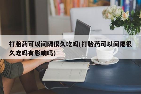 网上米非司酮片打胎药网店打胎药可以间隔很久吃吗(打胎药可以间隔很久吃吗有影响吗)