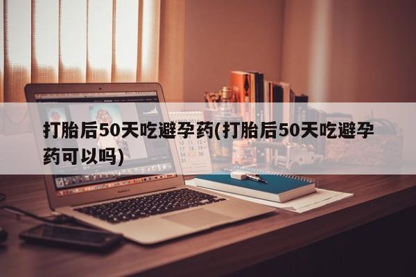 网上米非司酮片打胎药网店打胎后50天吃避孕药(打胎后50天吃避孕药可以吗)