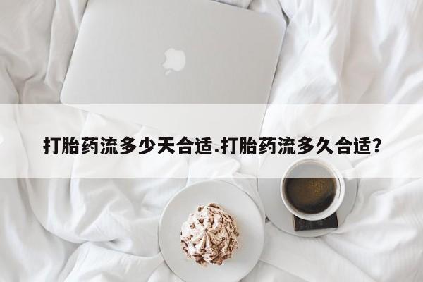 网上米非司酮片打胎药网店打胎药流多少天合适.打胎药流多久合适？