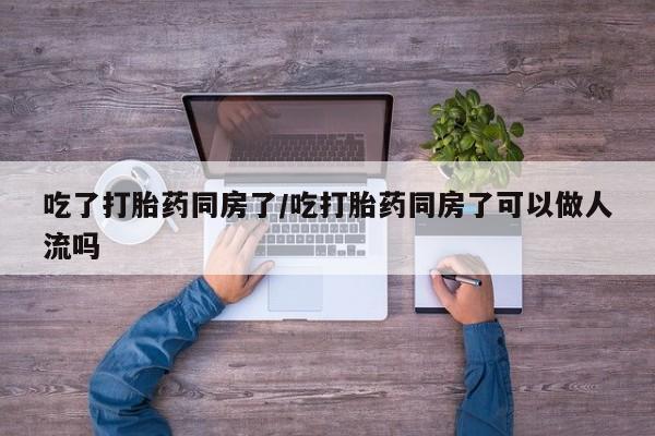 网上米非司酮片打胎药网店吃了打胎药同房了/吃打胎药同房了可以做人流吗