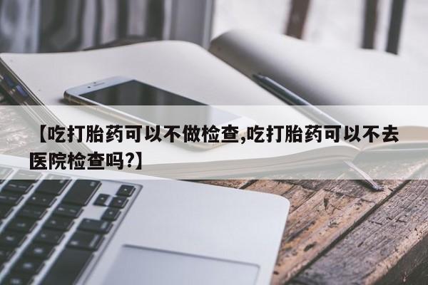 网上米非司酮片打胎药网店【吃打胎药可以不做检查,吃打胎药可以不去医院检查吗?】
