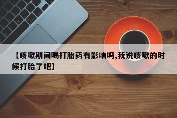 网上米非司酮片打胎药网店【咳嗽期间喝打胎药有影响吗,我说咳嗽的时候打胎了吧】