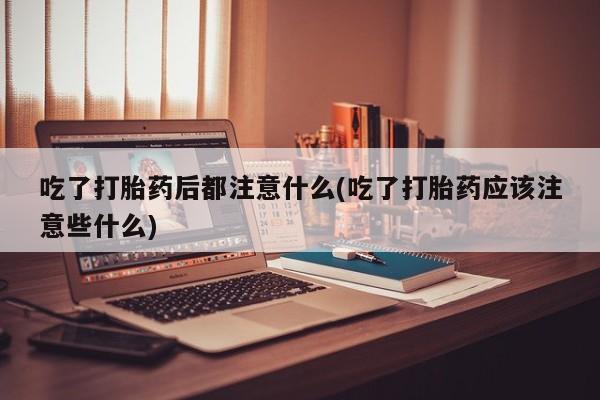 网上米非司酮片打胎药网店吃了打胎药后都注意什么(吃了打胎药应该注意些什么)