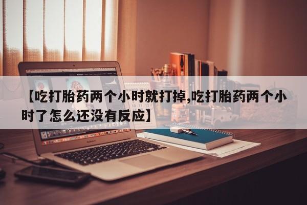 网上米非司酮片打胎药网店【吃打胎药两个小时就打掉,吃打胎药两个小时了怎么还没有反应】