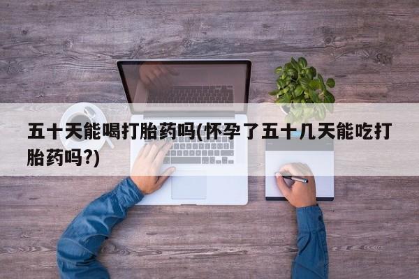 网上米非司酮片打胎药网店五十天能喝打胎药吗(怀孕了五十几天能吃打胎药吗?)