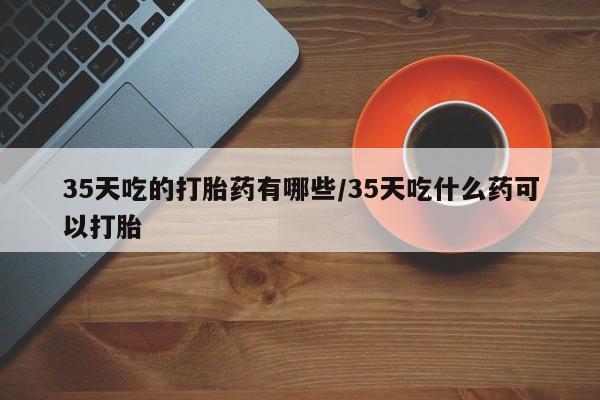 网上米非司酮片打胎药网店35天吃的打胎药有哪些/35天吃什么药可以打胎