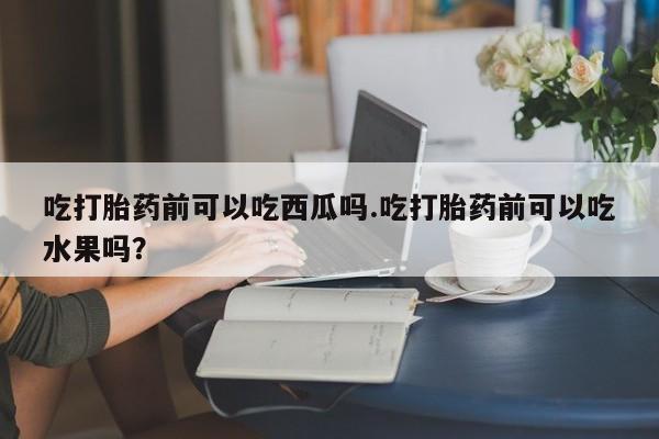 网上米非司酮片打胎药网店吃打胎药前可以吃西瓜吗.吃打胎药前可以吃水果吗？