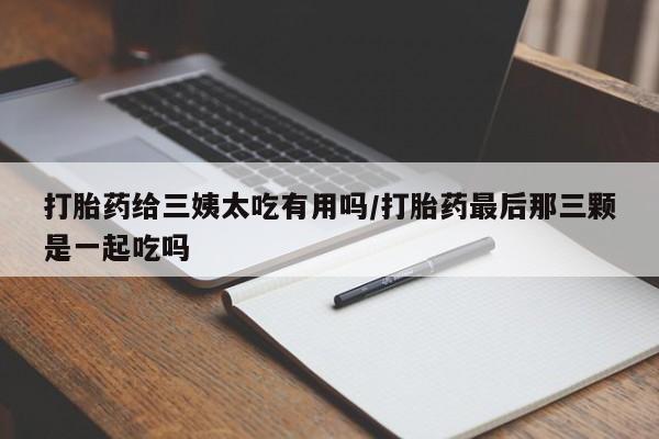 网上米非司酮片打胎药网店打胎药给三姨太吃有用吗/打胎药最后那三颗是一起吃吗
