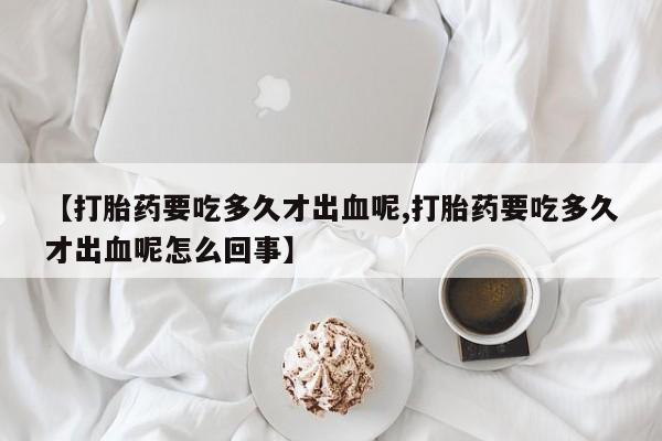 网上米非司酮片打胎药网店【打胎药要吃多久才出血呢,打胎药要吃多久才出血呢怎么回事】