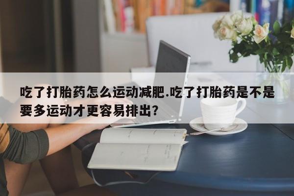 网上米非司酮片打胎药网店吃了打胎药怎么运动减肥.吃了打胎药是不是要多运动才更容易排出？