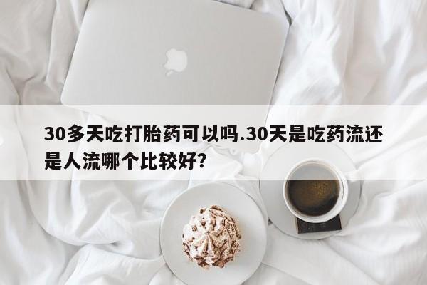 网上米非司酮片打胎药网店30多天吃打胎药可以吗.30天是吃药流还是人流哪个比较好？