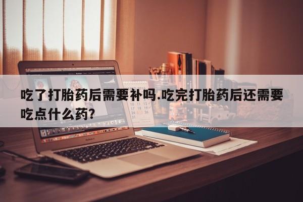 网上米非司酮片打胎药网店吃了打胎药后需要补吗.吃完打胎药后还需要吃点什么药？