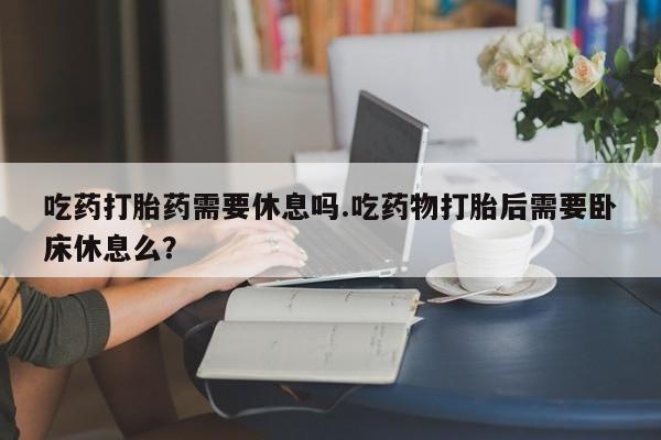 网上米非司酮片打胎药网店吃药打胎药需要休息吗.吃药物打胎后需要卧床休息么？