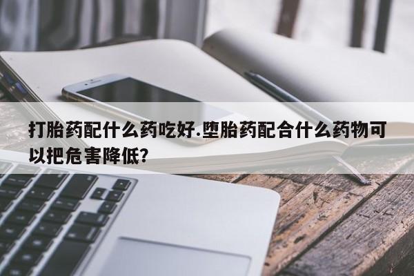 网上米非司酮片打胎药网店打胎药配什么药吃好.堕胎药配合什么药物可以把危害降低？