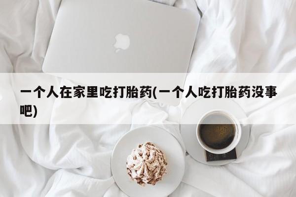 网上米非司酮片打胎药网店一个人在家里吃打胎药(一个人吃打胎药没事吧)