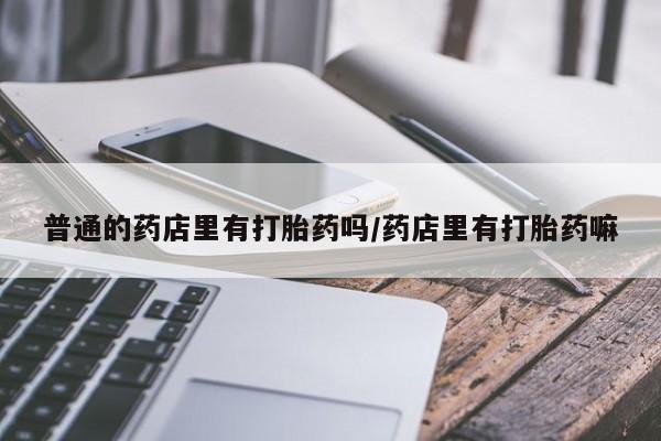 网上米非司酮片打胎药网店普通的药店里有打胎药吗/药店里有打胎药嘛