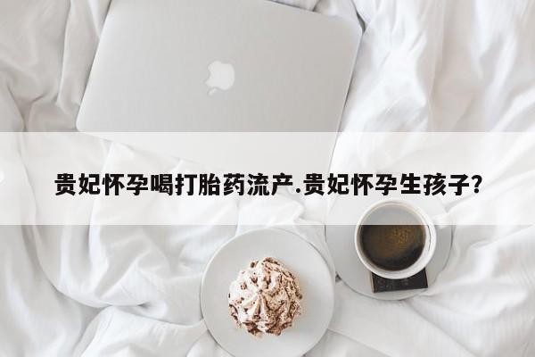 网上米非司酮片打胎药网店贵妃怀孕喝打胎药流产.贵妃怀孕生孩子？
