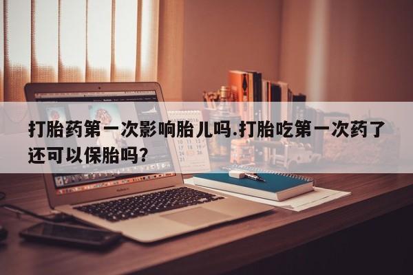 网上米非司酮片打胎药网店打胎药第一次影响胎儿吗.打胎吃第一次药了还可以保胎吗？