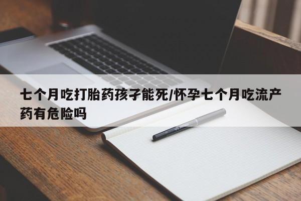 网上米非司酮片打胎药网店七个月吃打胎药孩孑能死/怀孕七个月吃流产药有危险吗