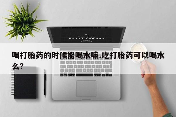 网上米非司酮片打胎药网店喝打胎药的时候能喝水嘛.吃打胎药可以喝水么？