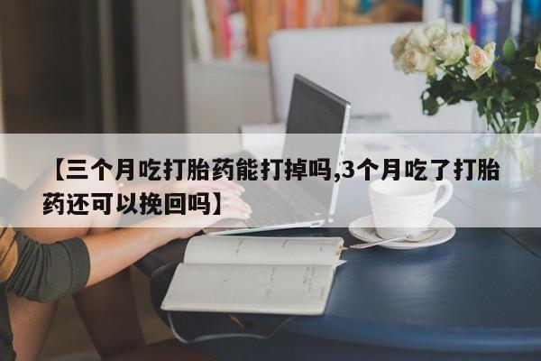 网上米非司酮片打胎药网店【三个月吃打胎药能打掉吗,3个月吃了打胎药还可以挽回吗】