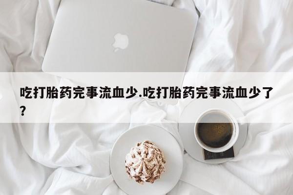 网上米非司酮片打胎药网店吃打胎药完事流血少.吃打胎药完事流血少了？