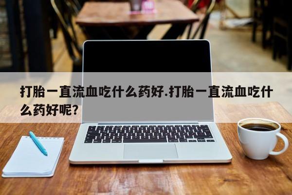 网上米非司酮片打胎药网店打胎一直流血吃什么药好.打胎一直流血吃什么药好呢？