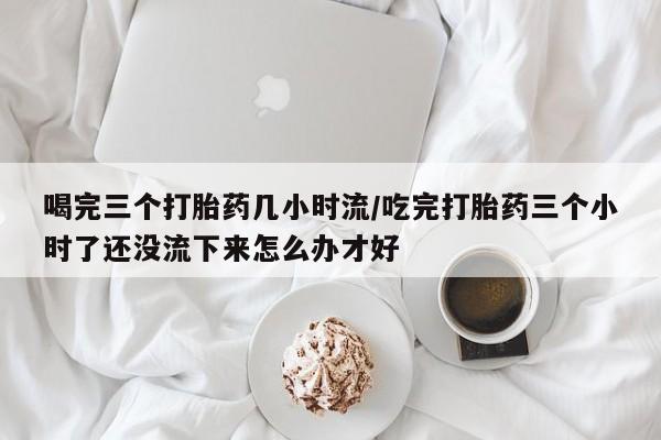 网上米非司酮片打胎药网店喝完三个打胎药几小时流/吃完打胎药三个小时了还没流下来怎么办才好